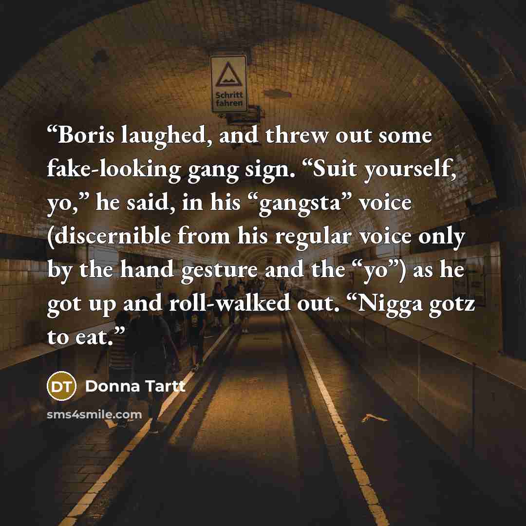 “Boris laughed, and threw out some fake-looking gang sign. “Suit yourself, yo,” he said, in his “gangsta” voice (discernible from his regular voice only by the hand gesture and the “yo”) as he got up and roll-walked out. “Nigga gotz to eat.” quote by Donna Tartt