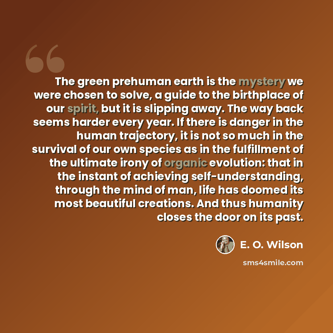 “The green prehuman earth is the mystery we were chosen to solve, a guide to the birthplace of our spirit, but it is slipping away. The way back seems harder every year. If there is danger in the human trajectory, it is not so much in the survival of our own species as in the fulfillment of the…” quote by E. O. Wilson