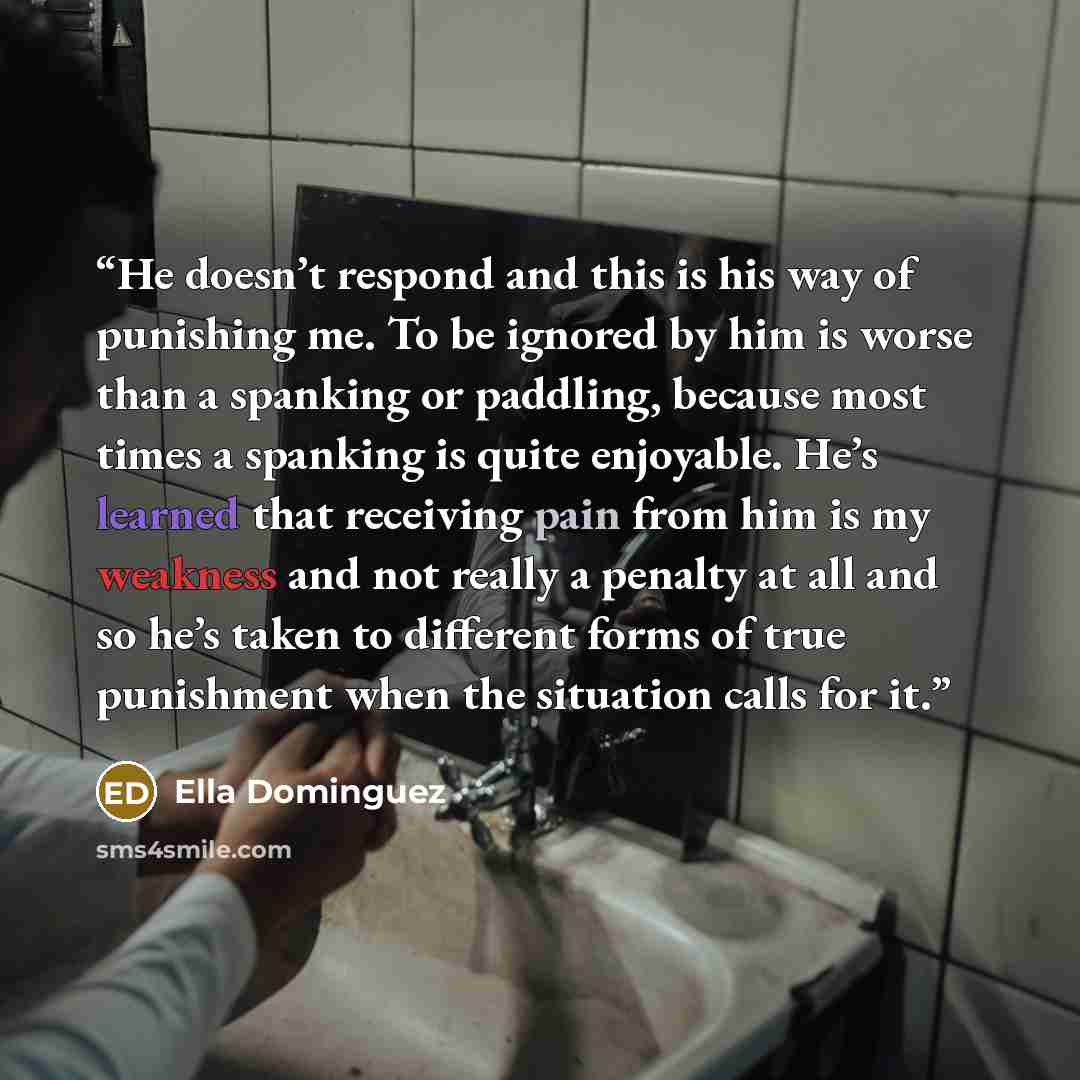 “He doesn’t respond and this is his way of punishing me. To be ignored by him is worse than a spanking or paddling, because most times a spanking is quite enjoyable. He’s learned that receiving pain from him is my weakness and not really a penalty at all and so he’s taken to different forms of true…” quote by Ella Dominguez
