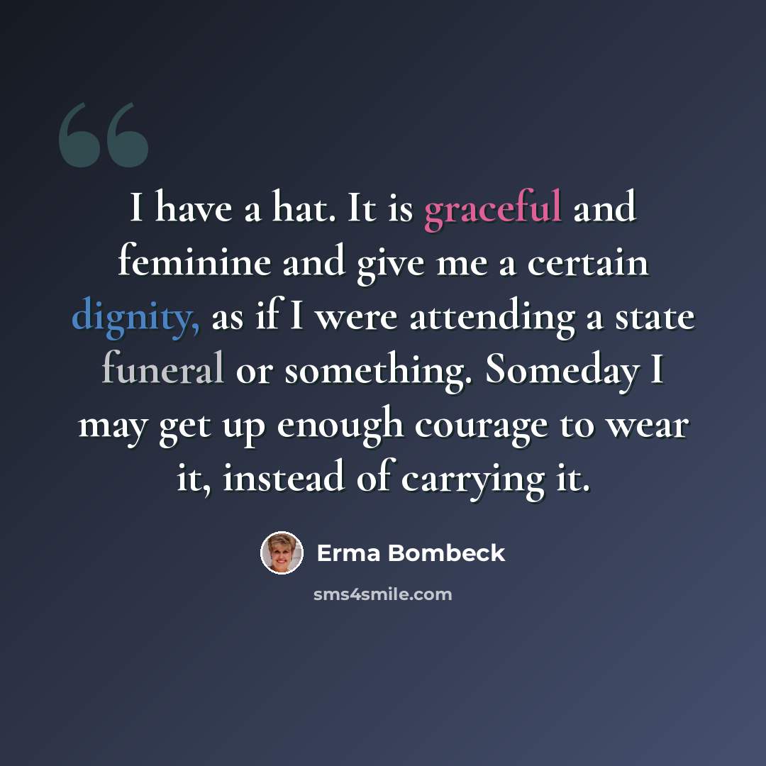 “I have a hat. It is graceful and feminine and give me a certain dignity, as if I were attending a state funeral or something. Someday I may get up enough courage to wear it, instead of carrying it.” quote by Erma Bombeck