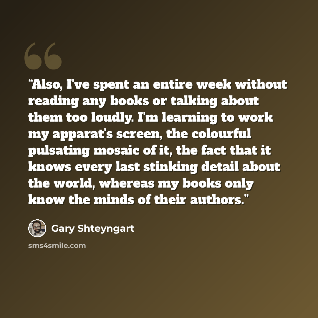 “Also, I've spent an entire week without reading any books or talking about them too loudly. I'm learning to work my apparat's screen, the colourful pulsating mosaic of it, the fact that it knows every last stinking detail about the world, whereas my books only know the minds of their authors.” quote by Gary Shteyngart