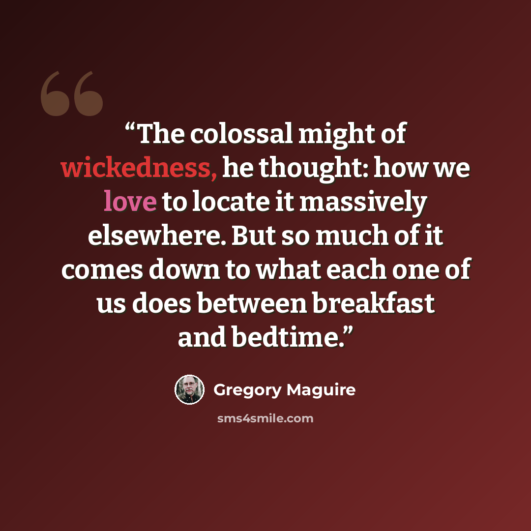 “The colossal might of wickedness, he thought: how we love to locate it massively elsewhere. But so much of it comes down to what each one of us does between breakfast and bedtime.” quote by Gregory Maguire