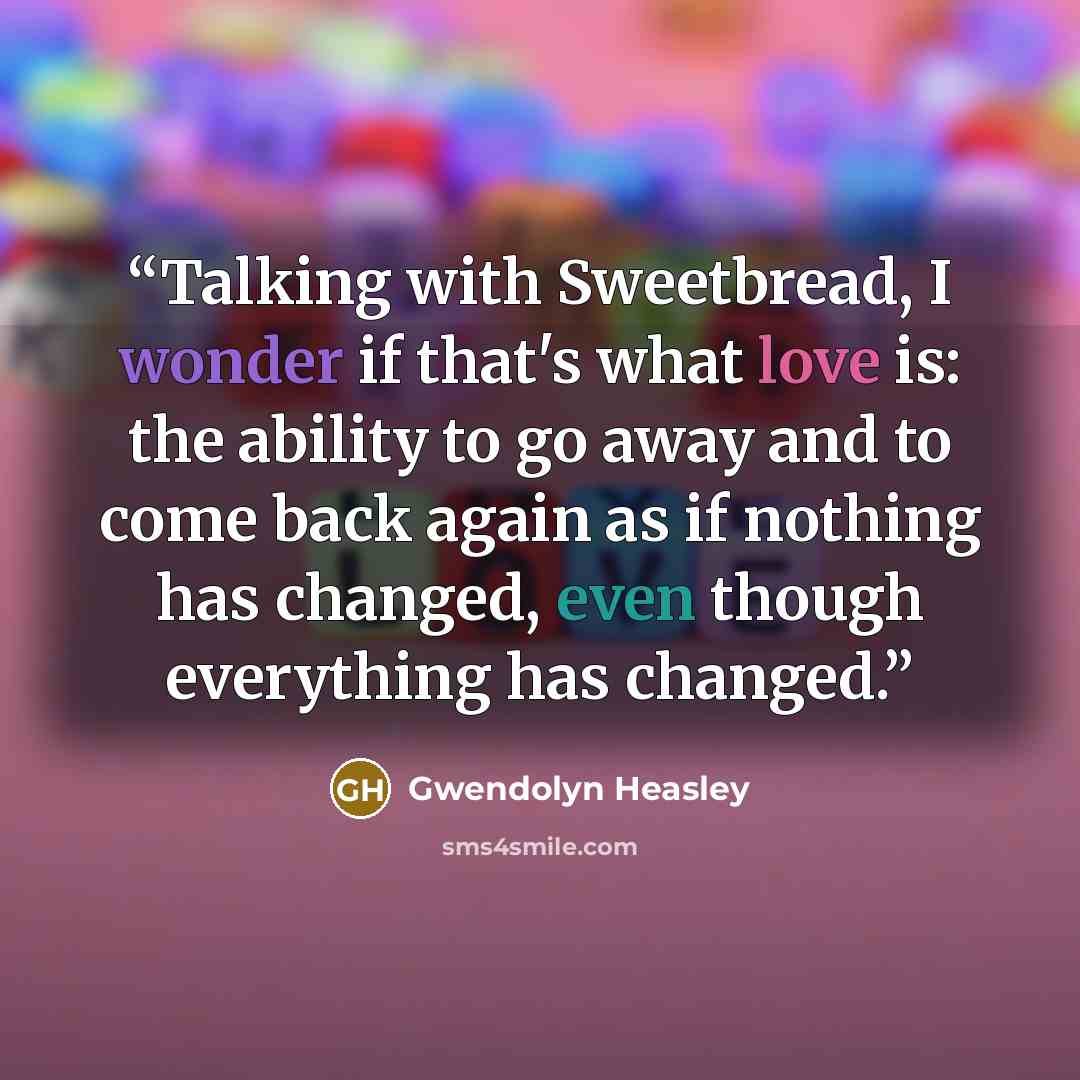 “Talking with Sweetbread, I wonder if that's what love is: the ability to go away and to come back again as if nothing has changed, even though everything has changed.” quote by Gwendolyn Heasley