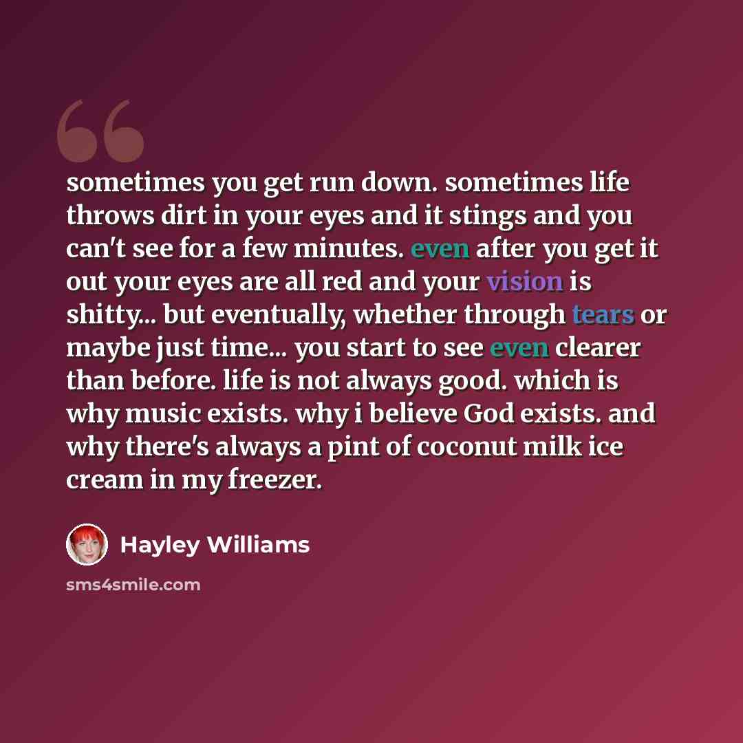 “sometimes you get run down. sometimes life throws dirt in your eyes and it stings and you can't see for a few minutes. even after you get it out your eyes are all red and your vision is shitty... but eventually, whether through tears or maybe just time... you start to see even clearer than before…” quote by Hayley Williams