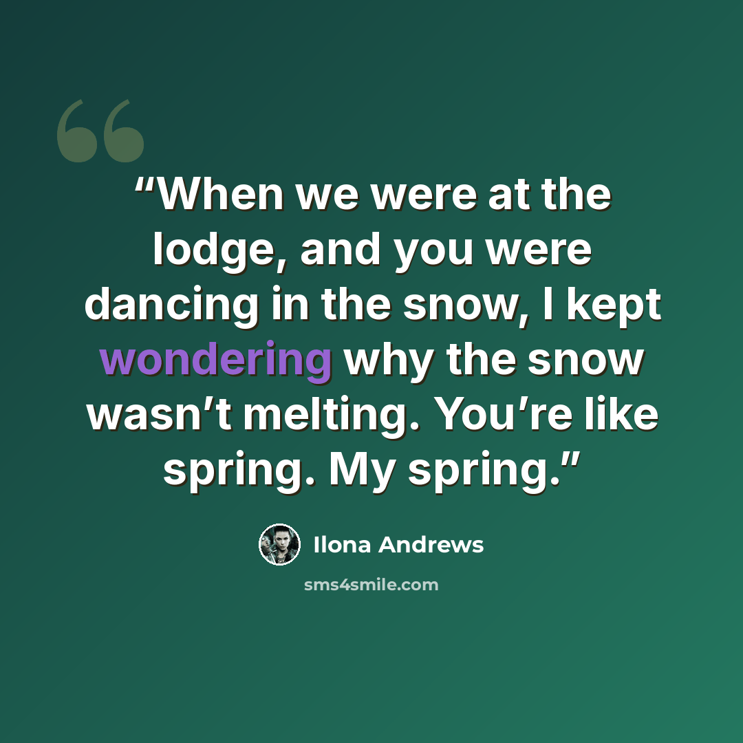 “When we were at the lodge, and you were dancing in the snow, I kept wondering why the snow wasn’t melting. You’re like spring. My spring.” quote by Ilona Andrews