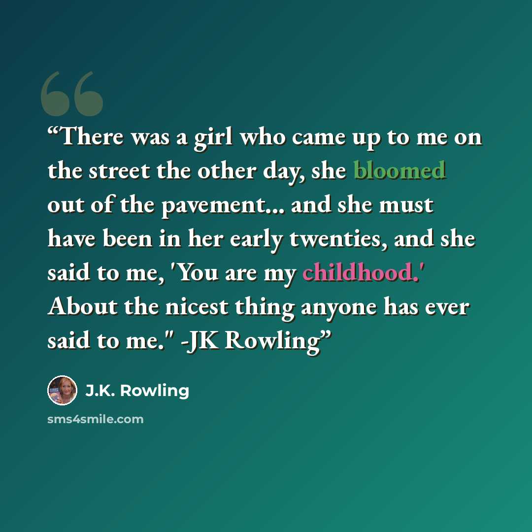 “There was a girl who came up to me on the street the other day, she bloomed out of the pavement... and she must have been in her early twenties, and she said to me, 'You are my childhood.' About the nicest thing anyone has ever said to me." -JK Rowling” quote by J.K. Rowling