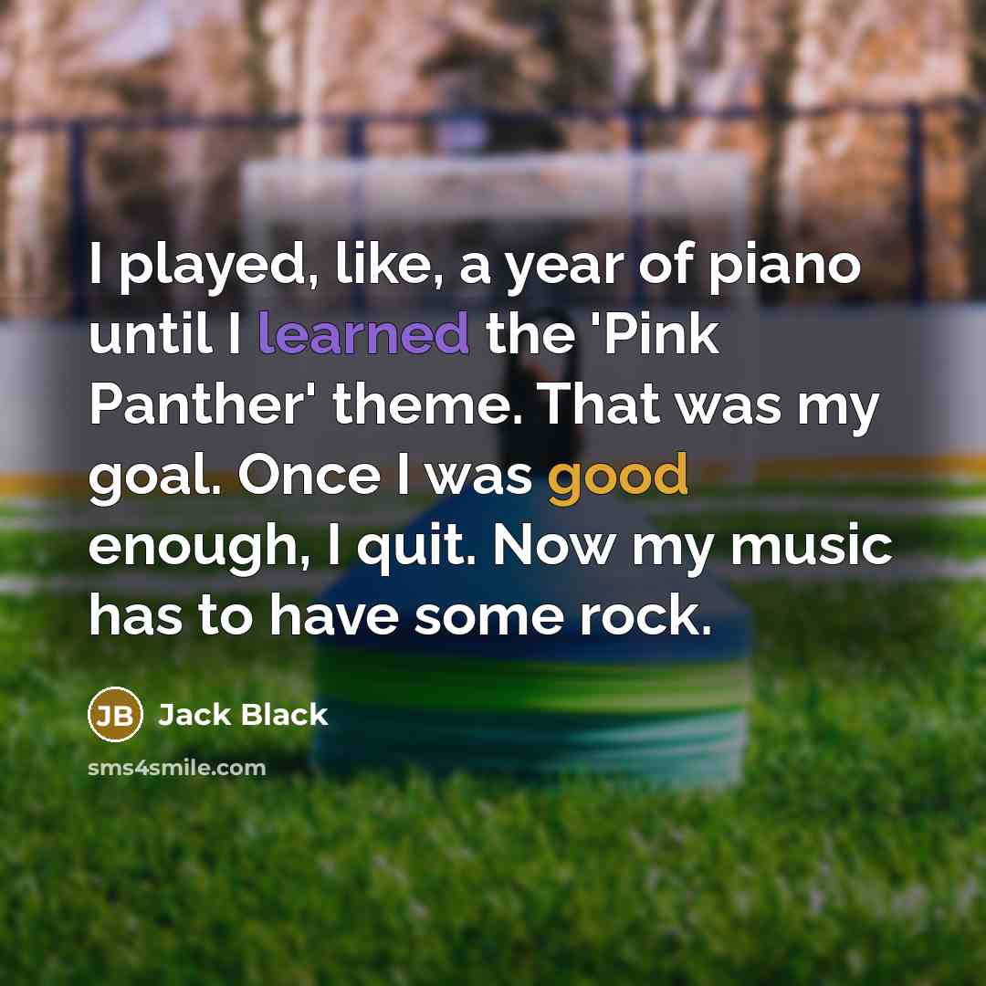 “I played, like, a year of piano until I learned the 'Pink Panther' theme. That was my goal. Once I was good enough, I quit. Now my music has to have some rock.” quote by Jack Black