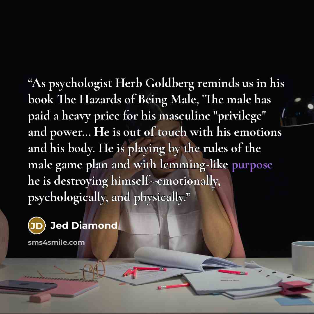 “As psychologist Herb Goldberg reminds us in his book The Hazards of Being Male, 'The male has paid a heavy price for his masculine "privilege" and power… He is out of touch with his emotions and his body. He is playing by the rules of the male game plan and with lemming-like purpose he is…” quote by Jed Diamond
