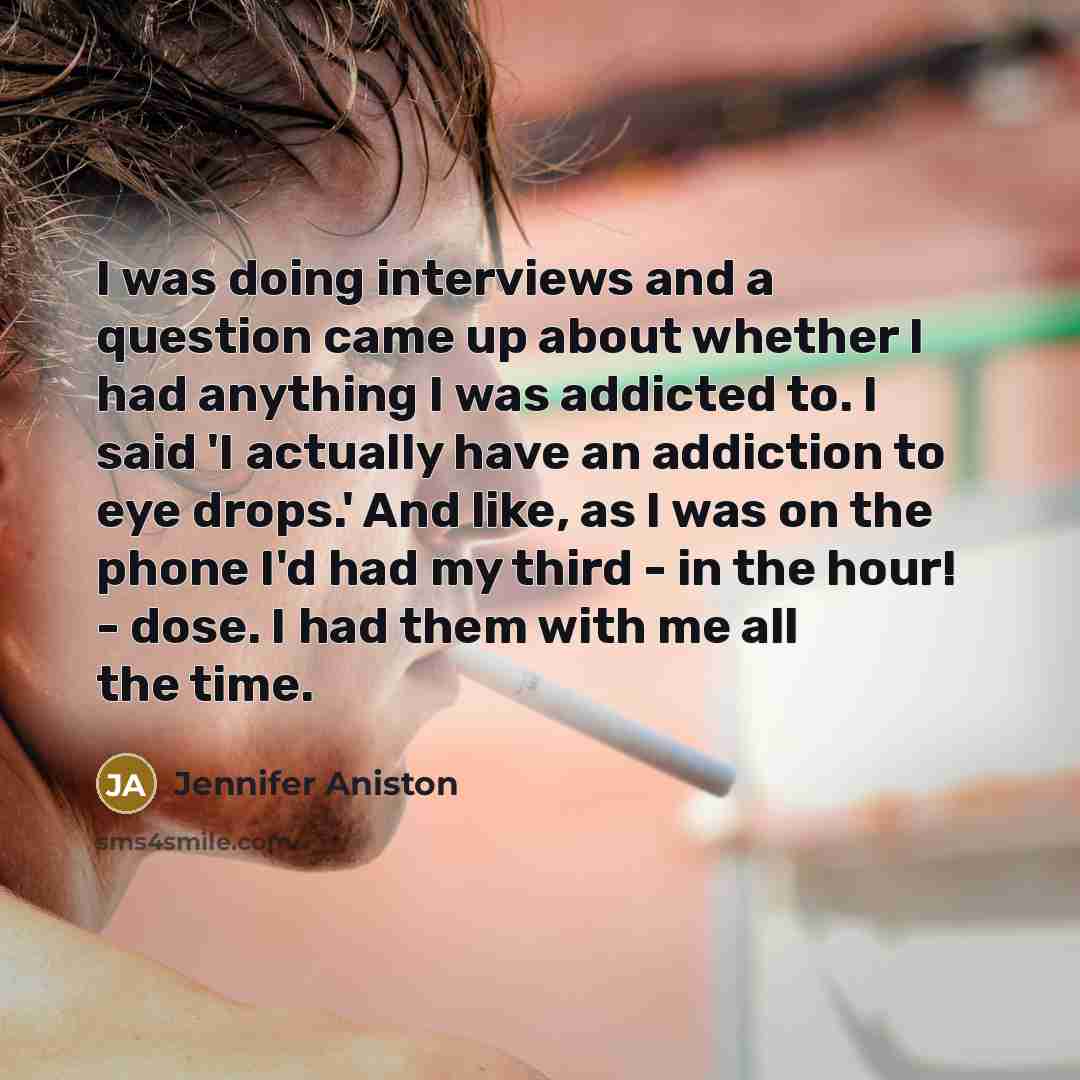 “I was doing interviews and a question came up about whether I had anything I was addicted to. I said 'I actually have an addiction to eye drops.' And like, as I was on the phone I'd had my third - in the hour! - dose. I had them with me all the time.” quote by Jennifer Aniston