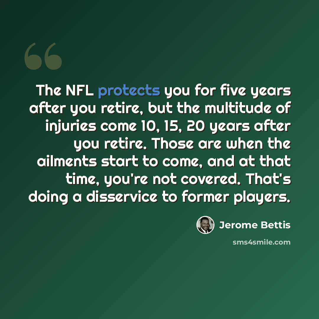 “The NFL protects you for five years after you retire, but the multitude of injuries come 10, 15, 20 years after you retire. Those are when the ailments start to come, and at that time, you're not covered. That's doing a disservice to former players.” quote by Jerome Bettis