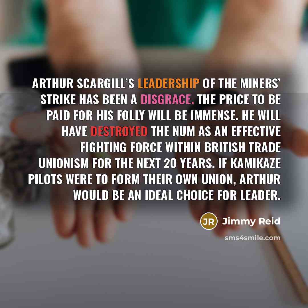 “Arthur Scargill’s leadership of the miners’ strike has been a disgrace. The price to be paid for his folly will be immense. He will have destroyed the NUM as an effective fighting force within British trade unionism for the next 20 years. If kamikaze pilots were to form their own union, Arthur…” quote by Jimmy Reid
