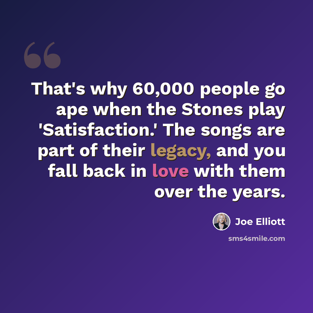 “That's why 60,000 people go ape when the Stones play 'Satisfaction.' The songs are part of their legacy, and you fall back in love with them over the years.” quote by Joe Elliott