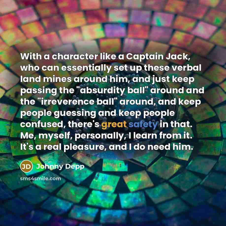 “With a character like a Captain Jack, who can essentially set up these verbal land mines around him, and just keep passing the "absurdity ball" around and the "irreverence ball" around, and keep people guessing and keep people confused, there's great safety in that. Me, myself, personally, I learn…” quote by Johnny Depp