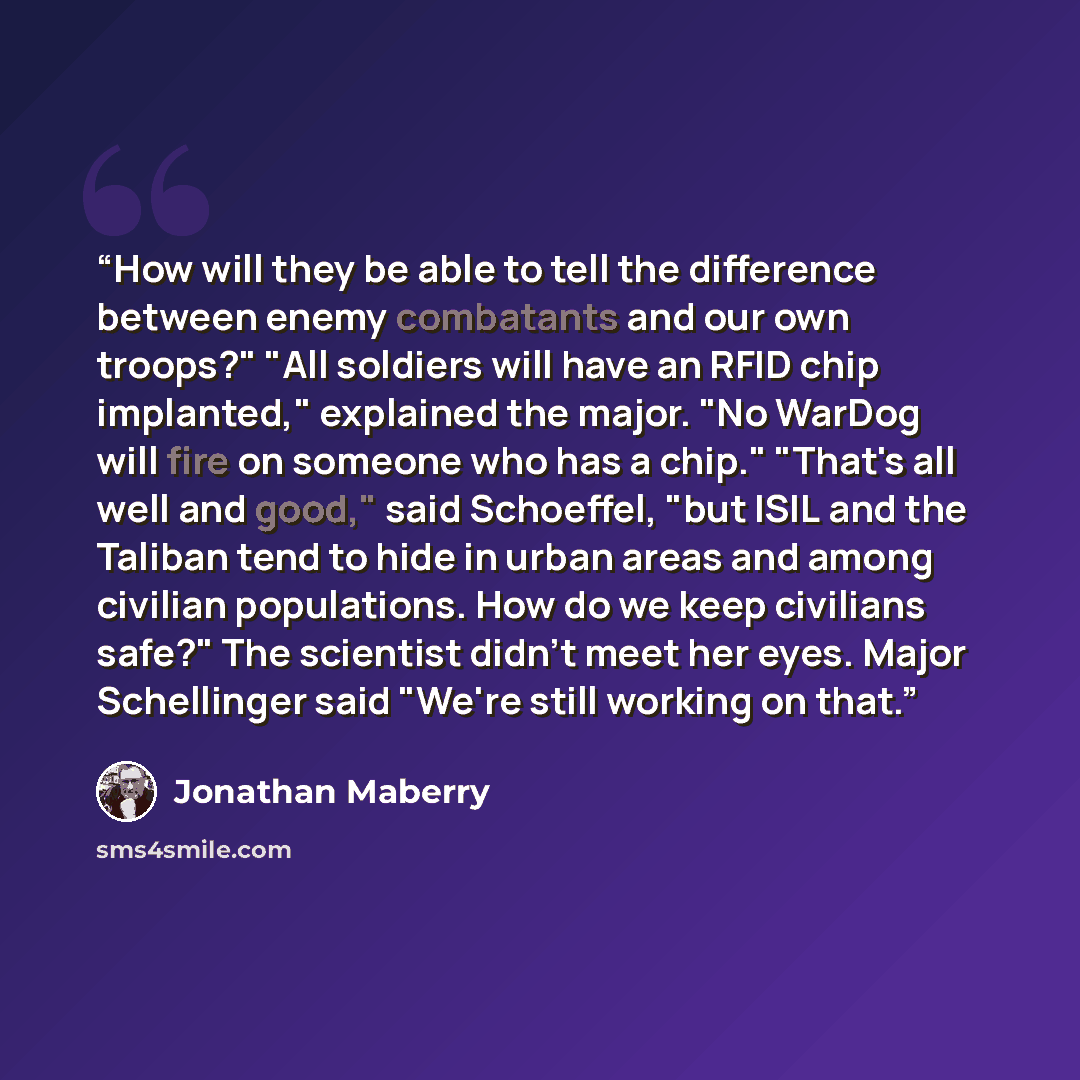 “How will they be able to tell the difference between enemy combatants and our own troops?" "All soldiers will have an RFID chip implanted," explained the major. "No WarDog will fire on someone who has a chip." "That's all well and good," said Schoeffel, "but ISIL and the Taliban tend to hide in…” quote by Jonathan Maberry