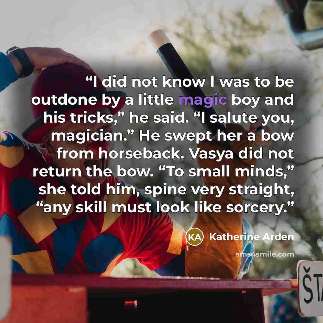 “I did not know I was to be outdone by a little magic boy and his tricks,” he said. “I salute you, magician.” He swept her a bow from horseback. Vasya did not return the bow. “To small minds,” she told him, spine very straight, “any skill must look like sorcery.” quote by Katherine Arden