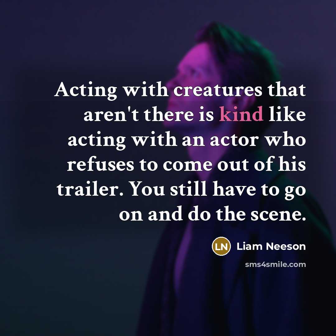 “Acting with creatures that aren't there is kind like acting with an actor who refuses to come out of his trailer. You still have to go on and do the scene.” quote by Liam Neeson