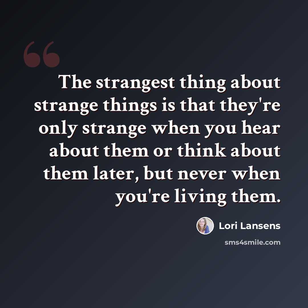 “The strangest thing about strange things is that they're only strange when you hear about them or think about them later, but never when you're living them.” quote by Lori Lansens
