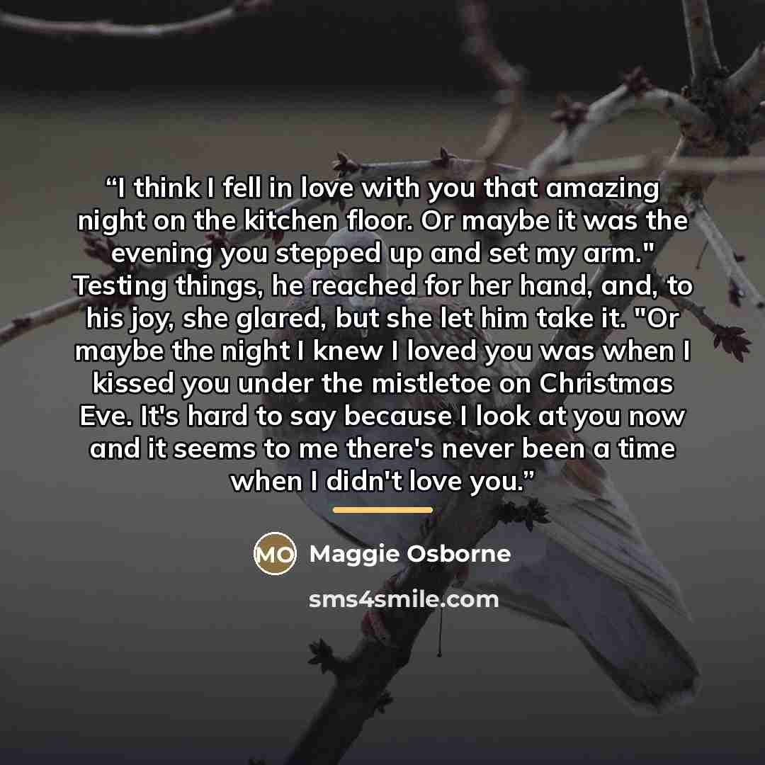 “I think I fell in love with you that amazing night on the kitchen floor. Or maybe it was the evening you stepped up and set my arm." Testing things, he reached for her hand, and, to his joy, she glared, but she let him take it. "Or maybe the night I knew I loved you was when I kissed you under the…” quote by Maggie Osborne