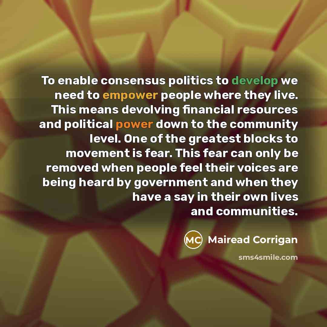 “To enable consensus politics to develop we need to empower people where they live. This means devolving financial resources and political power down to the community level. One of the greatest blocks to movement is fear. This fear can only be removed when people feel their voices are being heard…” quote by Mairead Corrigan