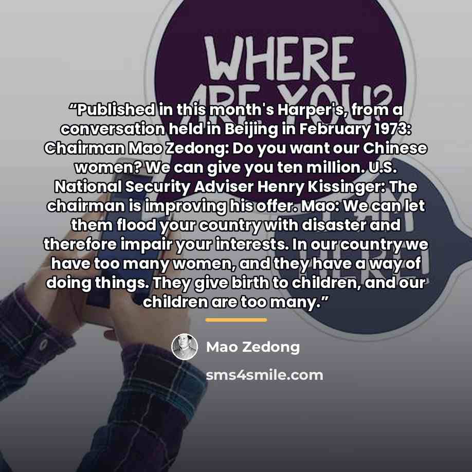 “Published in this month's Harper's, from a conversation held in Beijing in February 1973: Chairman Mao Zedong: Do you want our Chinese women? We can give you ten million. U.S. National Security Adviser Henry Kissinger: The chairman is improving his offer. Mao: We can let them flood your country…” quote by Mao Zedong