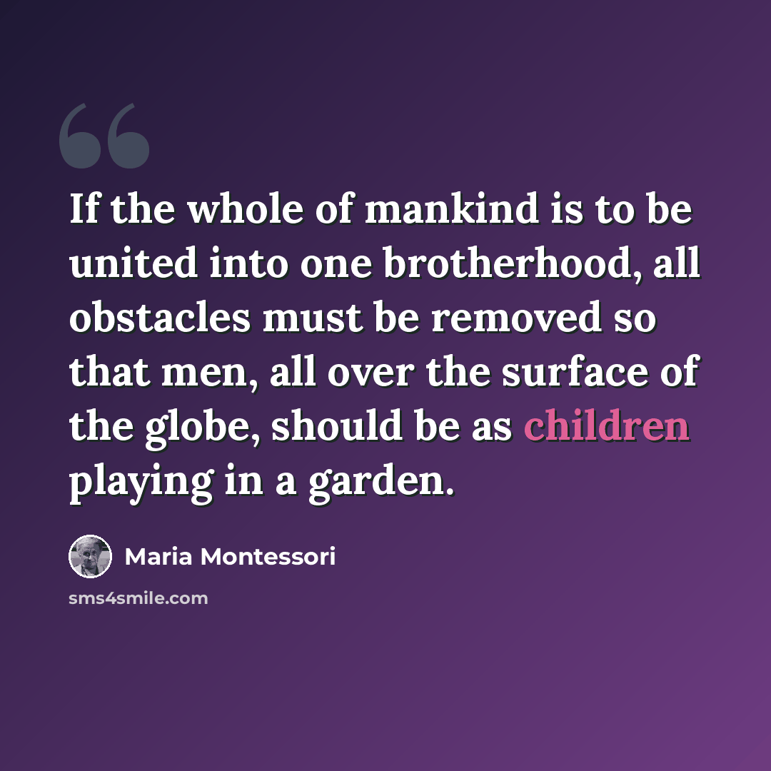 “If the whole of mankind is to be united into one brotherhood, all obstacles must be removed so that men, all over the surface of the globe, should be as children playing in a garden.” quote by Maria Montessori