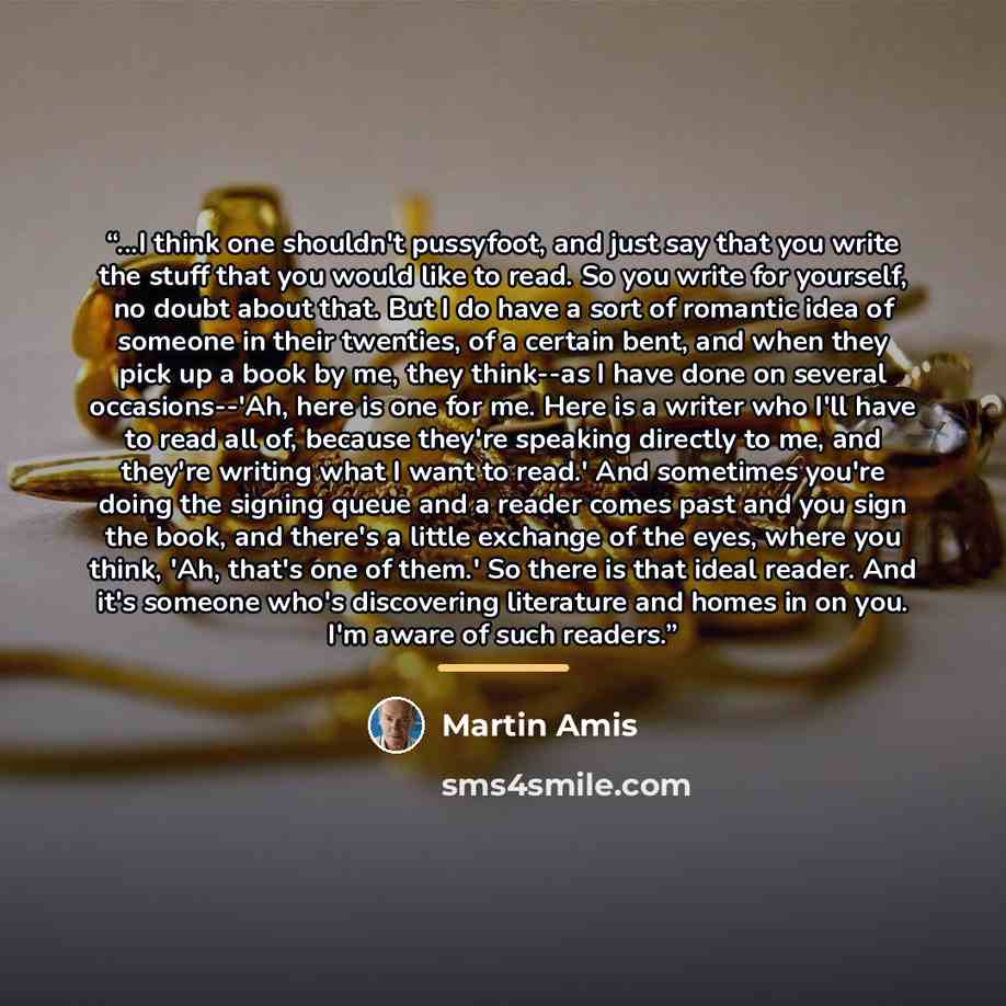“...I think one shouldn't pussyfoot, and just say that you write the stuff that you would like to read. So you write for yourself, no doubt about that. But I do have a sort of romantic idea of someone in their twenties, of a certain bent, and when they pick up a book by me, they think--as I have…” quote by Martin Amis