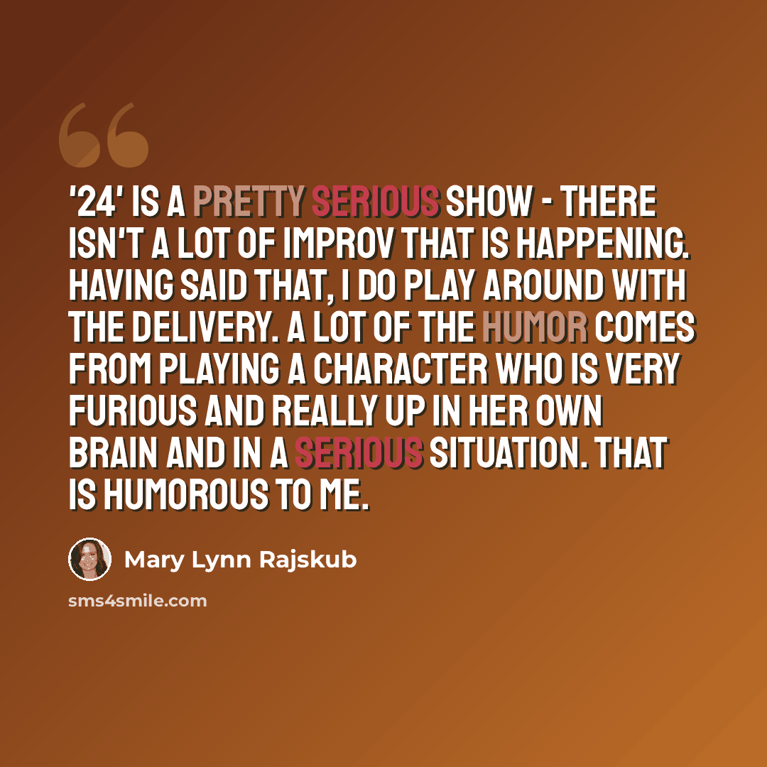 “'24' is a pretty serious show - there isn't a lot of improv that is happening. Having said that, I do play around with the delivery. A lot of the humor comes from playing a character who is very furious and really up in her own brain and in a serious situation. That is humorous to me.” quote by Mary Lynn Rajskub