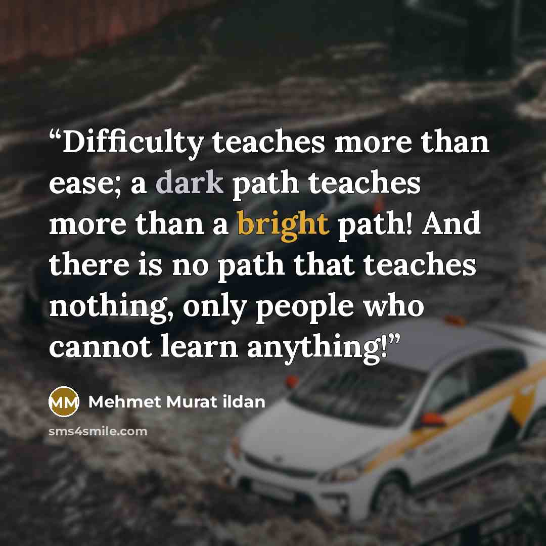 “Difficulty teaches more than ease; a dark path teaches more than a bright path! And there is no path that teaches nothing, only people who cannot learn anything!” quote by Mehmet Murat ildan