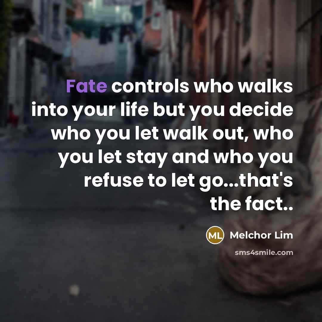 “Fate controls who walks into your life but you decide who you let walk out, who you let stay and who you refuse to let go...that's the fact..” quote by Melchor Lim