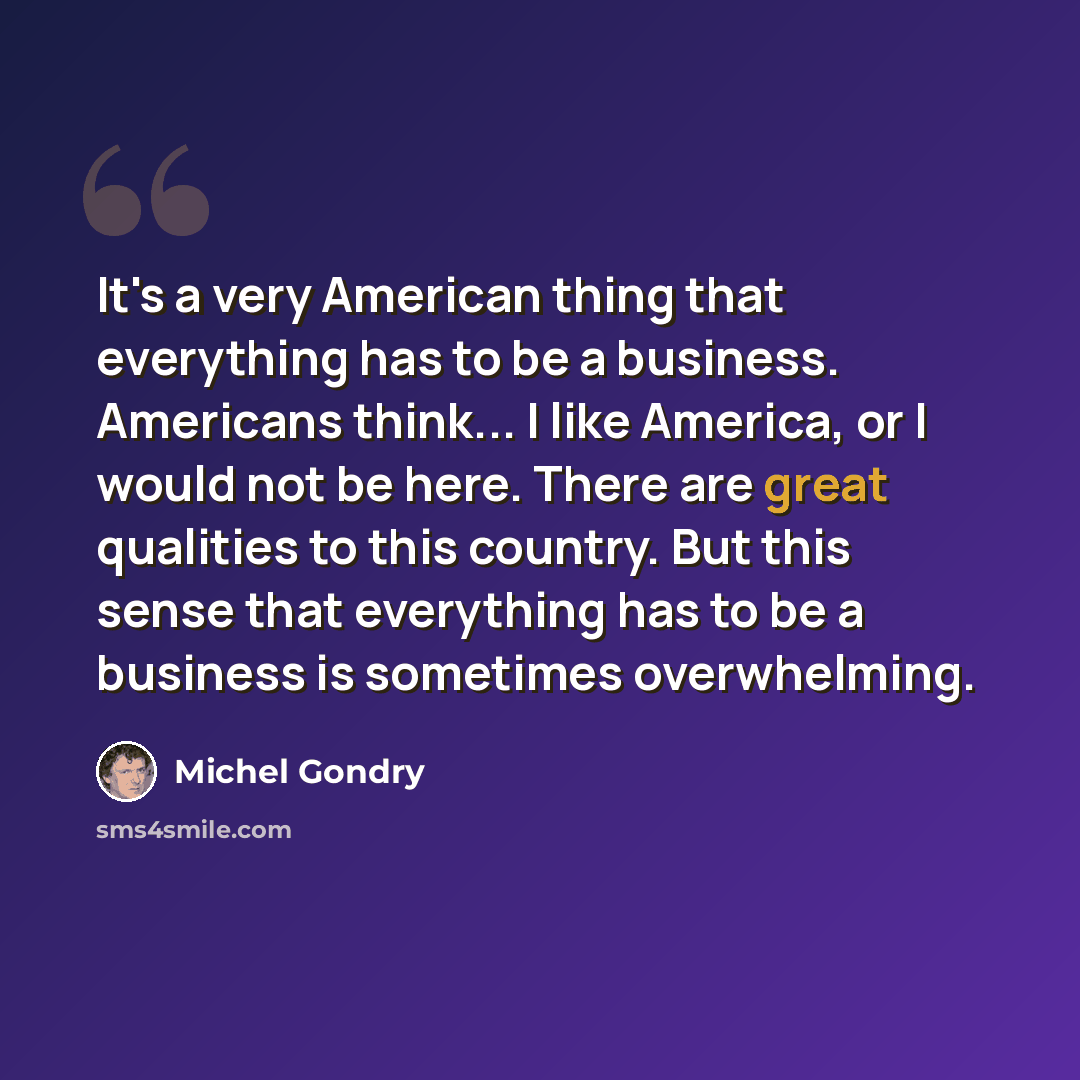 “It's a very American thing that everything has to be a business. Americans think... I like America, or I would not be here. There are great qualities to this country. But this sense that everything has to be a business is sometimes overwhelming.” quote by Michel Gondry