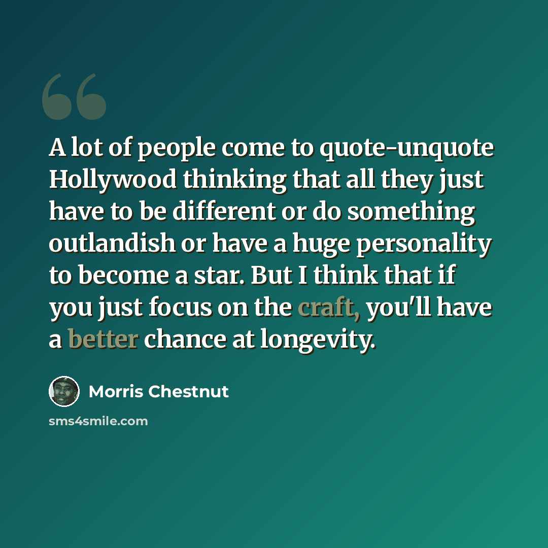 “A lot of people come to quote-unquote Hollywood thinking that all they just have to be different or do something outlandish or have a huge personality to become a star. But I think that if you just focus on the craft, you'll have a better chance at longevity.” quote by Morris Chestnut