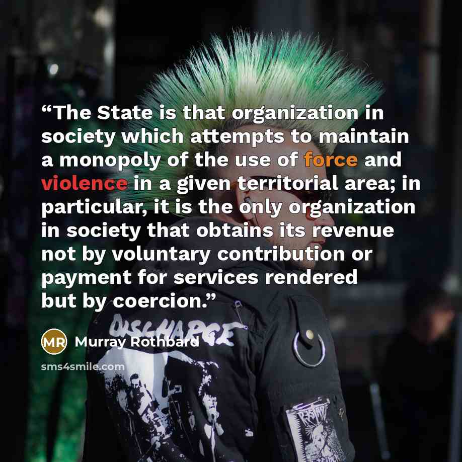 “The State is that organization in society which attempts to maintain a monopoly of the use of force and violence in a given territorial area; in particular, it is the only organization in society that obtains its revenue not by voluntary contribution or payment for services rendered but by coercion.” quote by Murray Rothbard