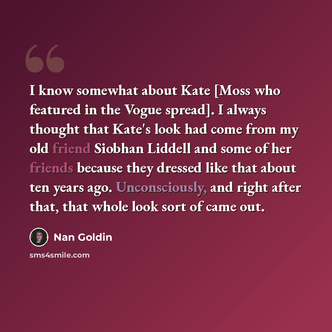 “I know somewhat about Kate [Moss who featured in the Vogue spread]. I always thought that Kate's look had come from my old friend Siobhan Liddell and some of her friends because they dressed like that about ten years ago. Unconsciously, and right after that, that whole look sort of came out.” quote by Nan Goldin