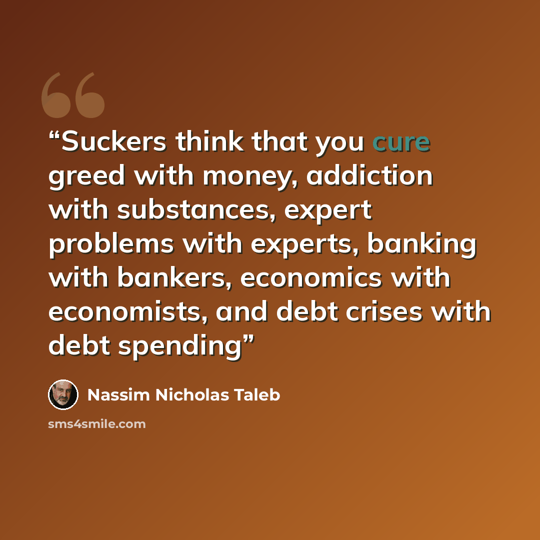 “Suckers think that you cure greed with money, addiction with substances, expert problems with experts, banking with bankers, economics with economists, and debt crises with debt spending” quote by Nassim Nicholas Taleb
