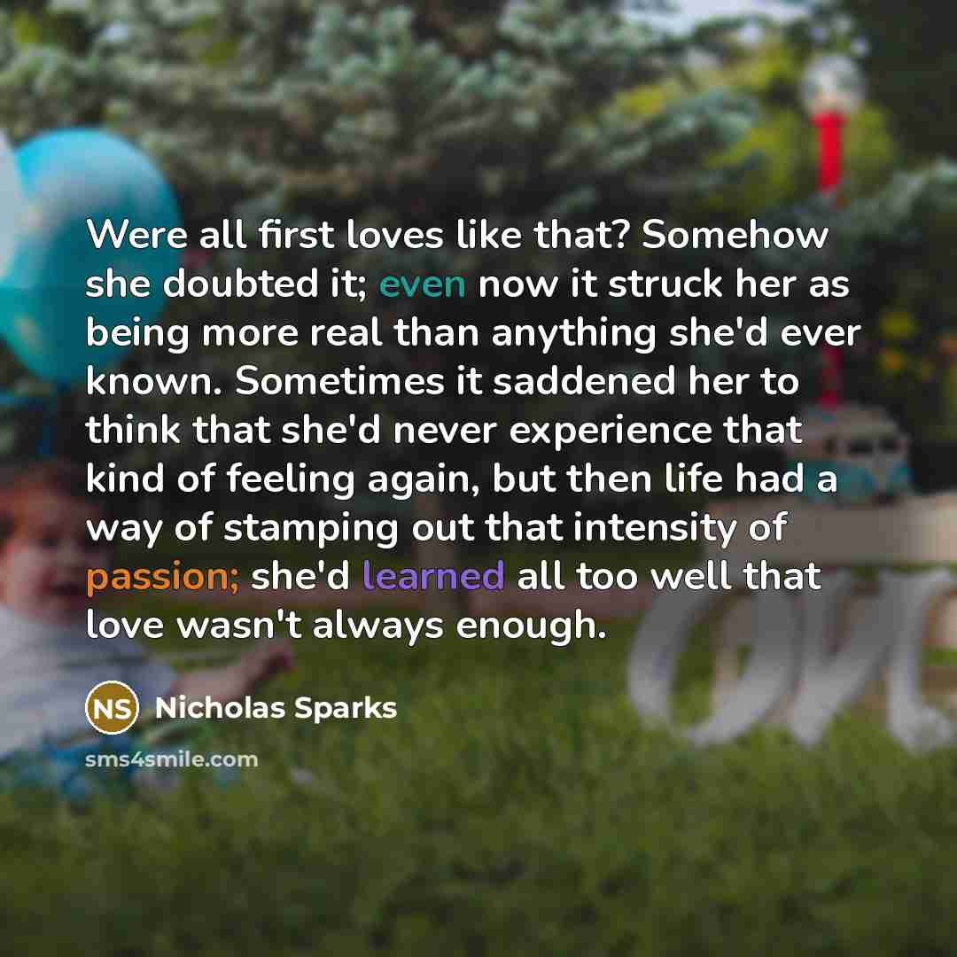 “Were all first loves like that? Somehow she doubted it; even now it struck her as being more real than anything she'd ever known. Sometimes it saddened her to think that she'd never experience that kind of feeling again, but then life had a way of stamping out that intensity of passion; she'd…” quote by Nicholas Sparks