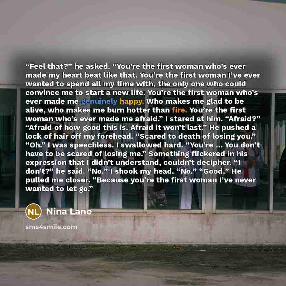 “Feel that?” he asked. “You’re the first woman who’s ever made my heart beat like that. You’re the first woman I’ve ever wanted to spend all my time with, the only one who could convince me to start a new life. You’re the first woman who’s ever made me genuinely happy. Who makes me glad to be…” quote by Nina Lane