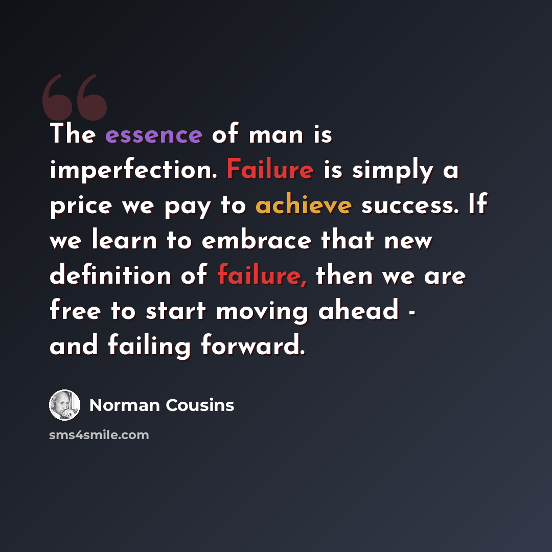 “The essence of man is imperfection. Failure is simply a price we pay to achieve success. If we learn to embrace that new definition of failure, then we are free to start moving ahead - and failing forward.” quote by Norman Cousins