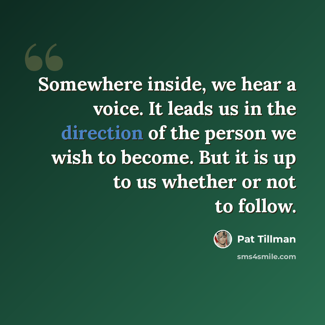 “Somewhere inside, we hear a voice. It leads us in the direction of the person we wish to become. But it is up to us whether or not to follow.” quote by Pat Tillman
