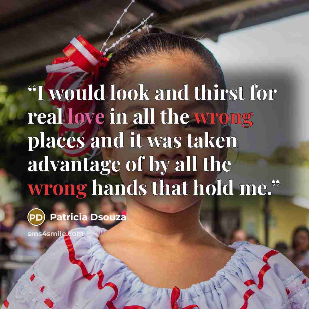 “I would look and thirst for real love in all the wrong places and it was taken advantage of by all the wrong hands that hold me.” quote by Patricia Dsouza