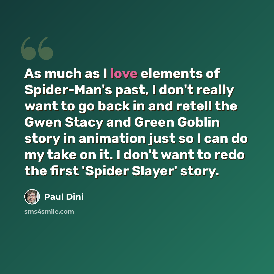 “As much as I love elements of Spider-Man's past, I don't really want to go back in and retell the Gwen Stacy and Green Goblin story in animation just so I can do my take on it. I don't want to redo the first 'Spider Slayer' story.” quote by Paul Dini