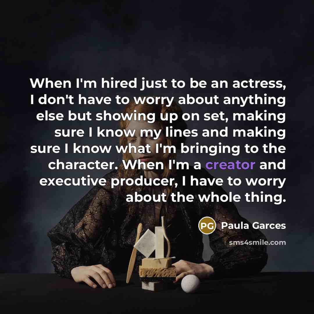 “When I'm hired just to be an actress, I don't have to worry about anything else but showing up on set, making sure I know my lines and making sure I know what I'm bringing to the character. When I'm a creator and executive producer, I have to worry about the whole thing.” quote by Paula Garces