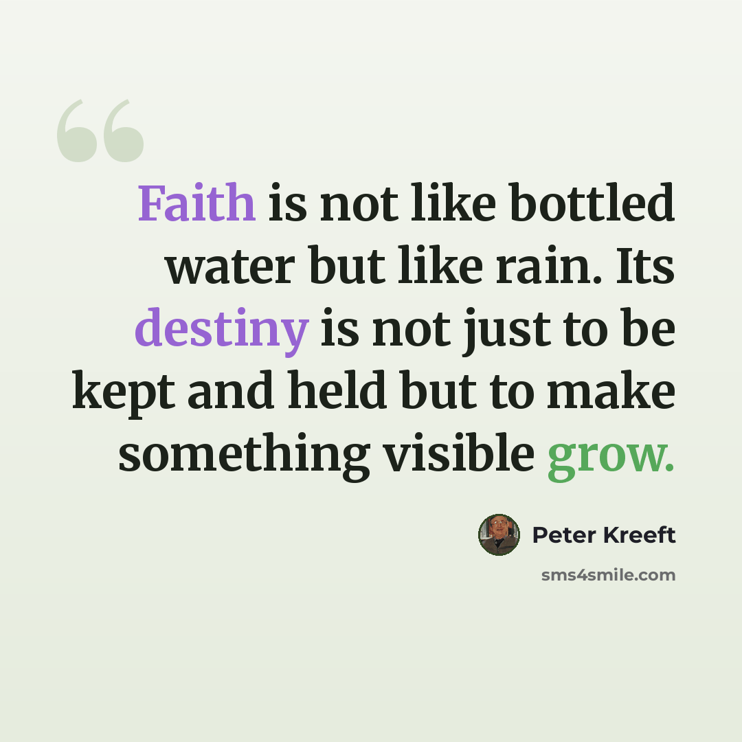 “Faith is not like bottled water but like rain. Its destiny is not just to be kept and held but to make something visible grow.” quote by Peter Kreeft