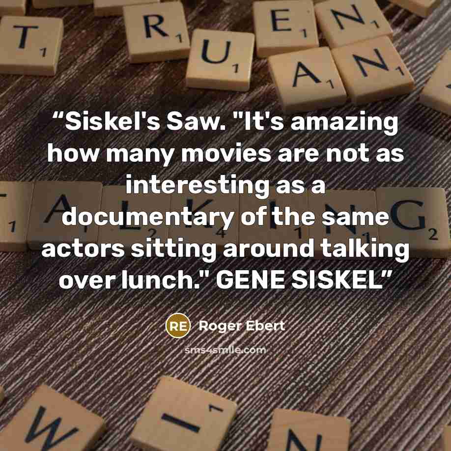 “Siskel's Saw. "It's amazing how many movies are not as interesting as a documentary of the same actors sitting around talking over lunch." GENE SISKEL” quote by Roger Ebert