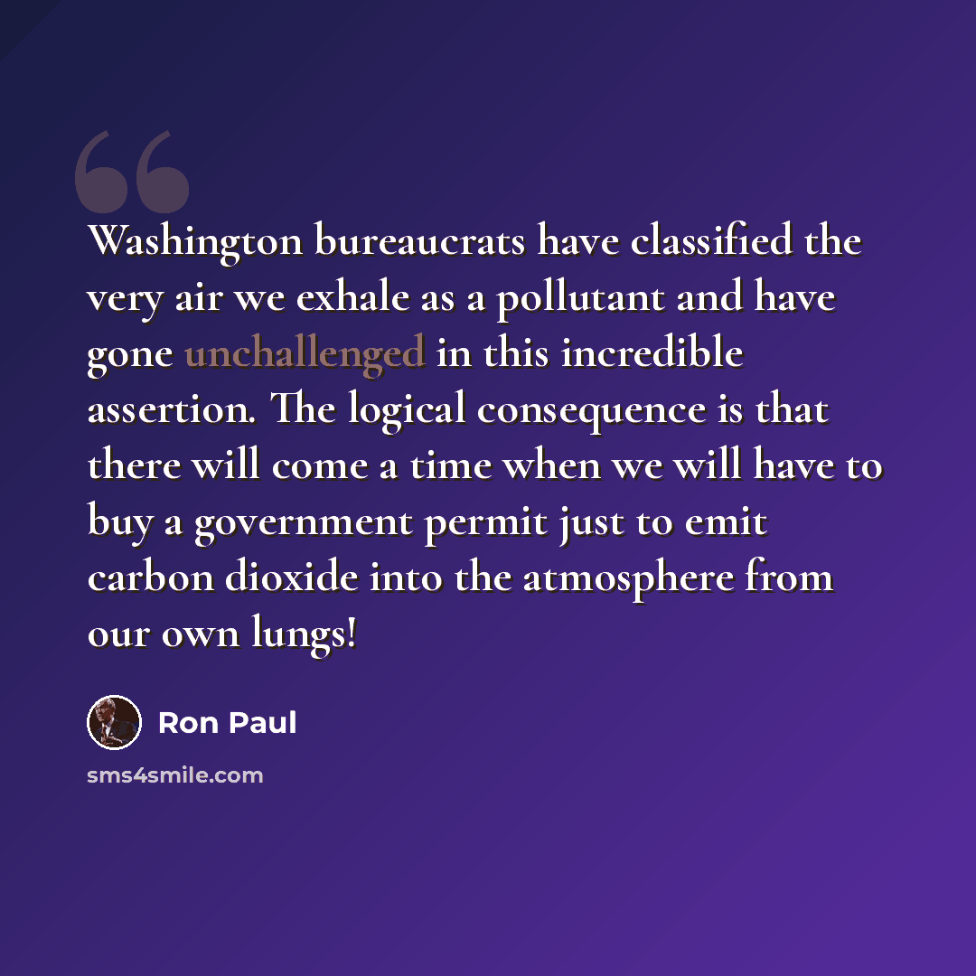 “Washington bureaucrats have classified the very air we exhale as a pollutant and have gone unchallenged in this incredible assertion. The logical consequence is that there will come a time when we will have to buy a government permit just to emit carbon dioxide into the atmosphere from our own…” quote by Ron Paul