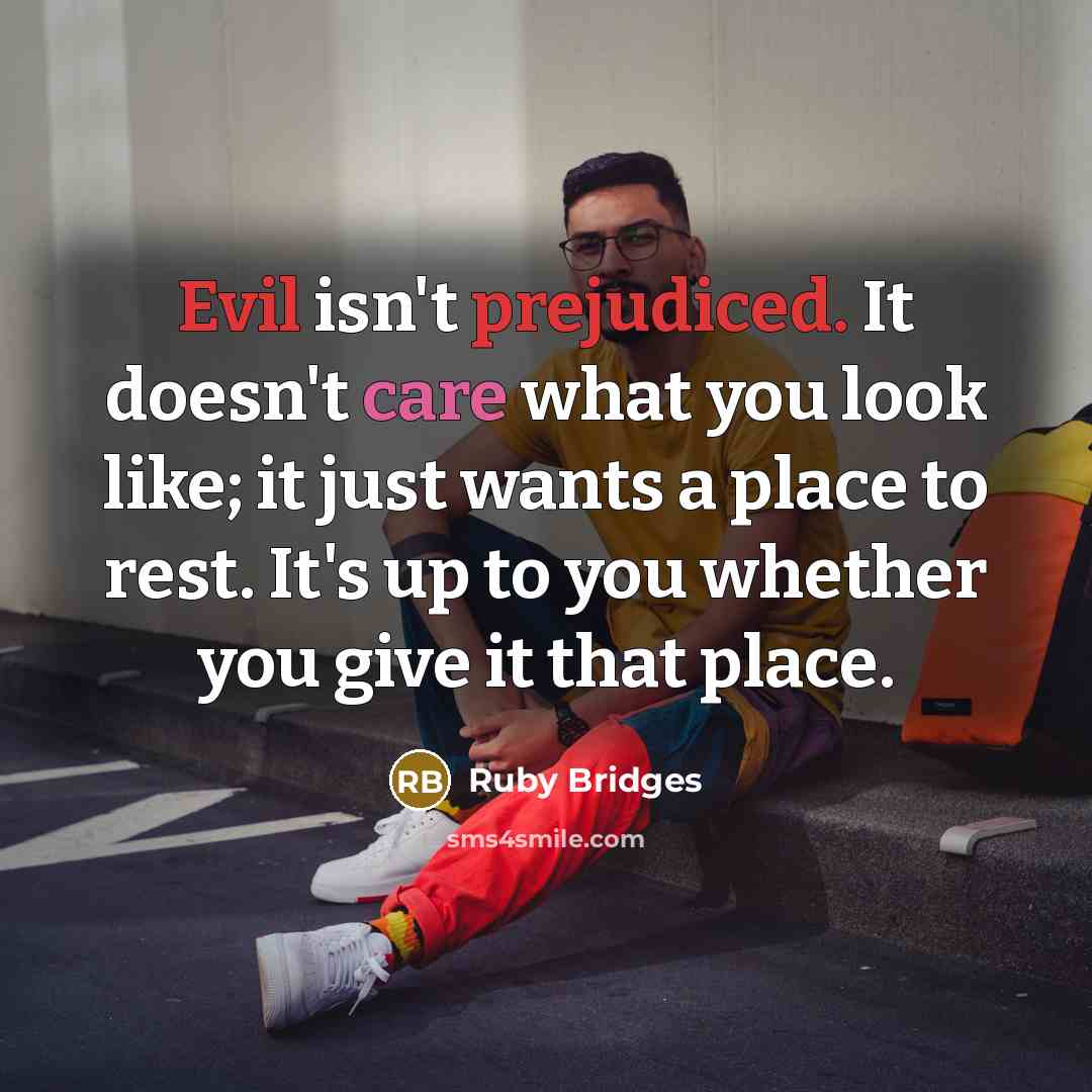 “Evil isn't prejudiced. It doesn't care what you look like; it just wants a place to rest. It's up to you whether you give it that place.” quote by Ruby Bridges