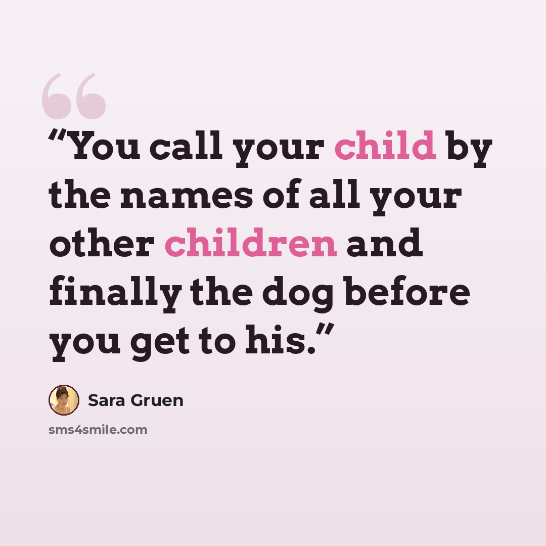 “You call your child by the names of all your other children and finally the dog before you get to his.” quote by Sara Gruen