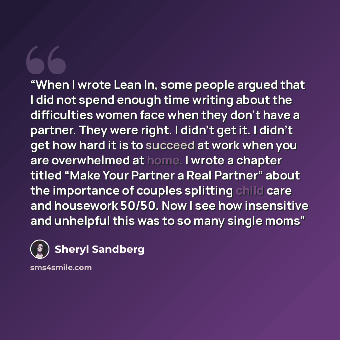 “When I wrote Lean In, some people argued that I did not spend enough time writing about the difficulties women face when they don’t have a partner. They were right. I didn’t get it. I didn’t get how hard it is to succeed at work when you are overwhelmed at home. I wrote a chapter titled “Make Your…” quote by Sheryl Sandberg