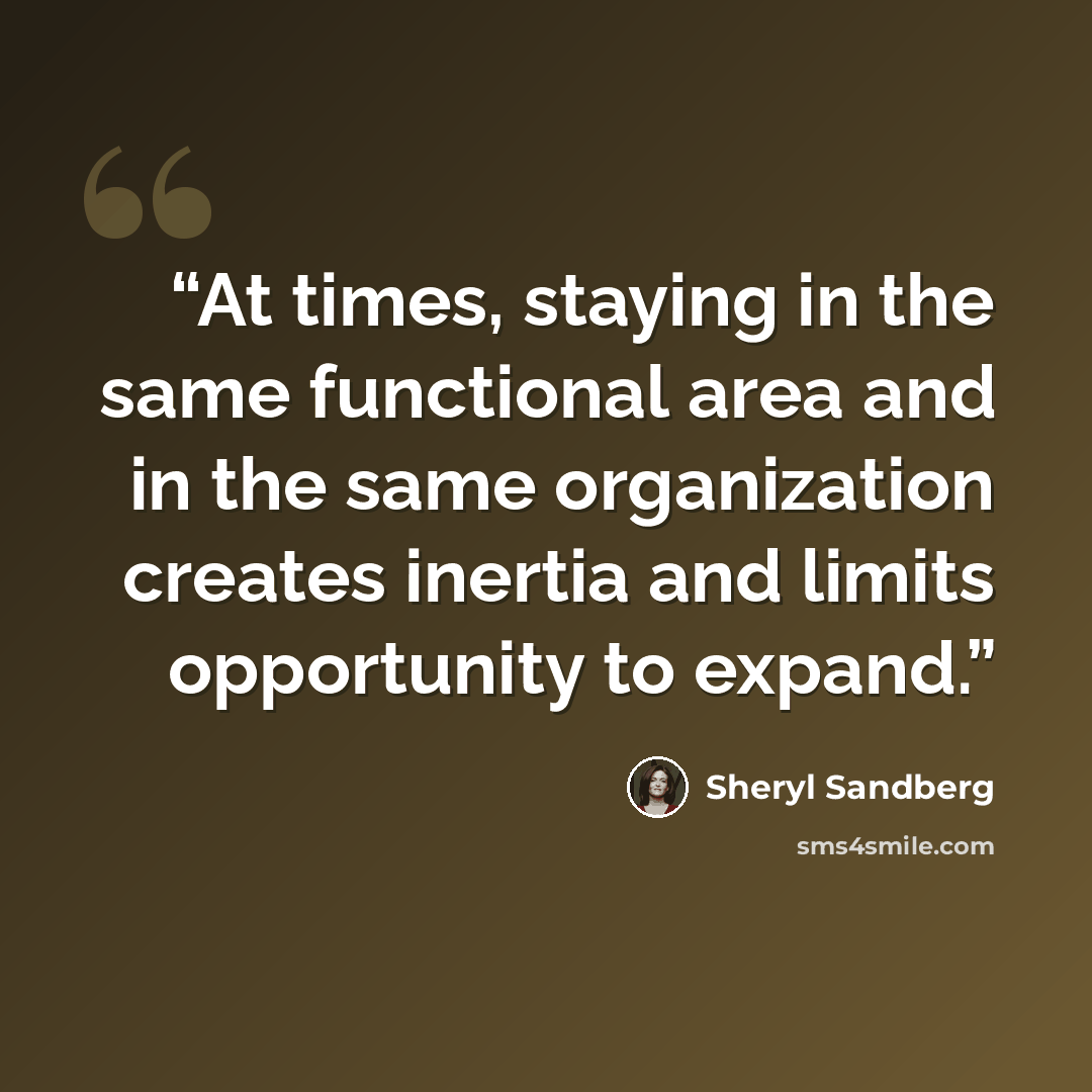 “At times, staying in the same functional area and in the same organization creates inertia and limits opportunity to expand.” quote by Sheryl Sandberg