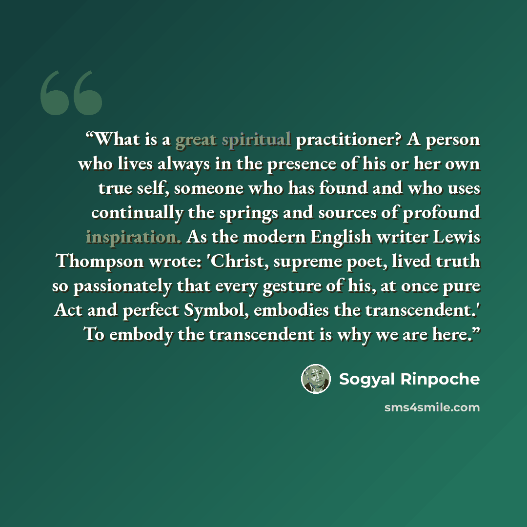 “What is a great spiritual practitioner? A person who lives always in the presence of his or her own true self, someone who has found and who uses continually the springs and sources of profound inspiration. As the modern English writer Lewis Thompson wrote: 'Christ, supreme poet, lived truth so…” quote by Sogyal Rinpoche