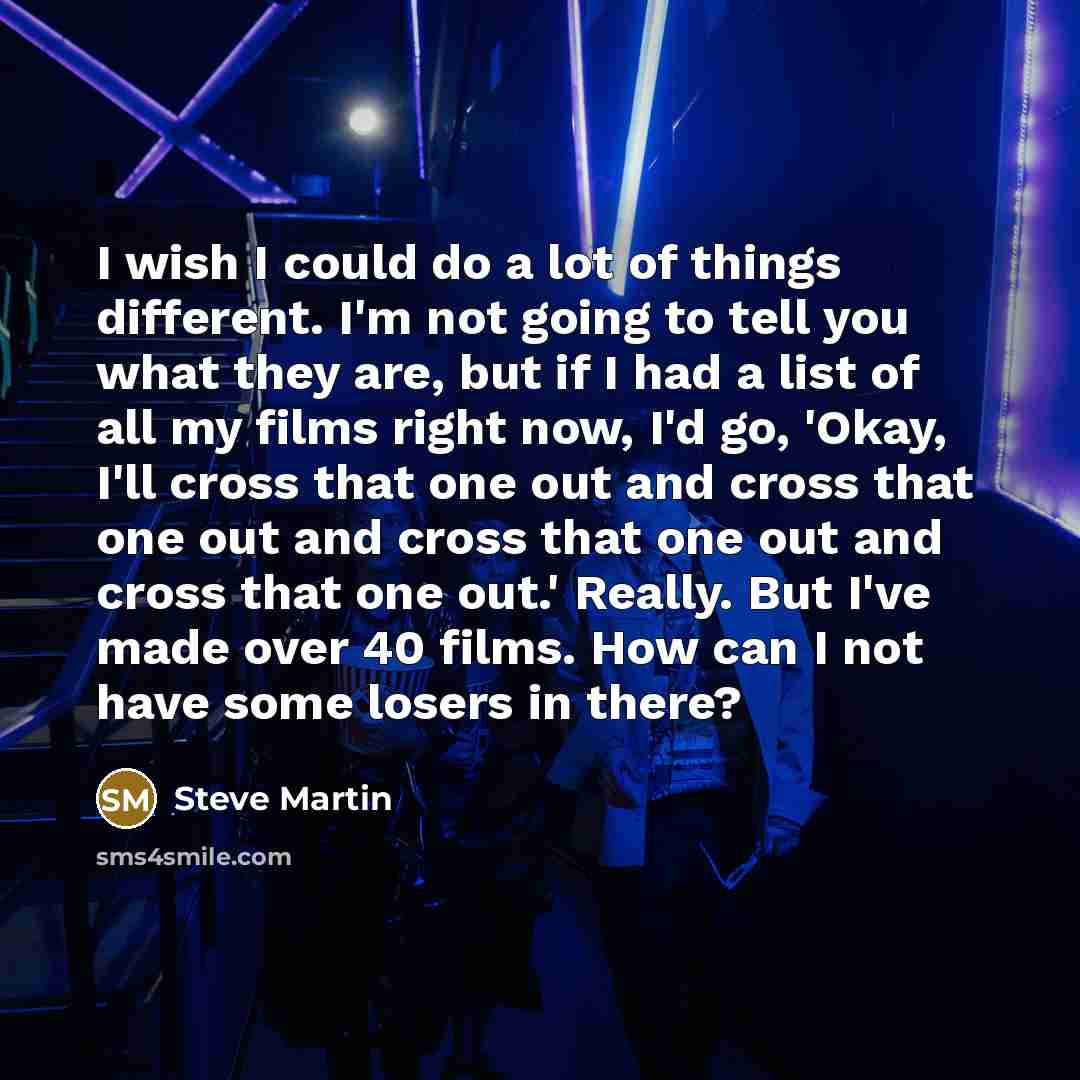 “I wish I could do a lot of things different. I'm not going to tell you what they are, but if I had a list of all my films right now, I'd go, 'Okay, I'll cross that one out and cross that one out and cross that one out and cross that one out.' Really. But I've made over 40 films. How can I not have…” quote by Steve Martin